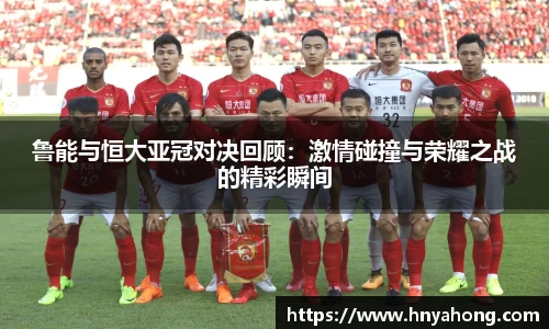 鲁能与恒大亚冠对决回顾：激情碰撞与荣耀之战的精彩瞬间