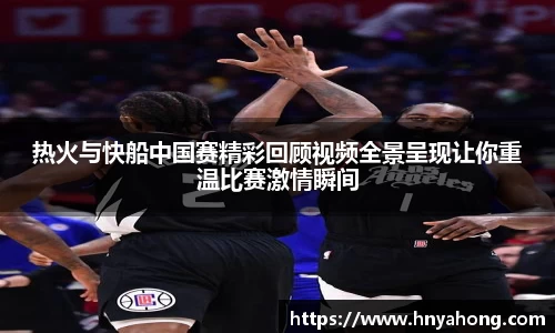 热火与快船中国赛精彩回顾视频全景呈现让你重温比赛激情瞬间