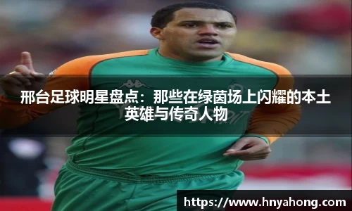邢台足球明星盘点：那些在绿茵场上闪耀的本土英雄与传奇人物