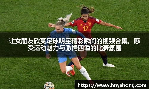 让女朋友欣赏足球明星精彩瞬间的视频合集，感受运动魅力与激情四溢的比赛氛围