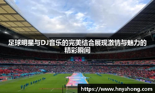 足球明星与DJ音乐的完美结合展现激情与魅力的精彩瞬间